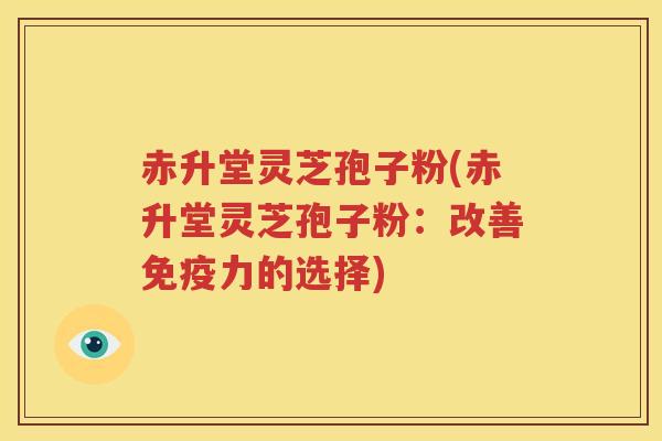 赤升堂灵芝孢子粉(赤升堂灵芝孢子粉:改善免疫力的选择) 赤升堂灵芝孢子粉(赤升堂灵芝孢子粉:改善免疫力的选择)