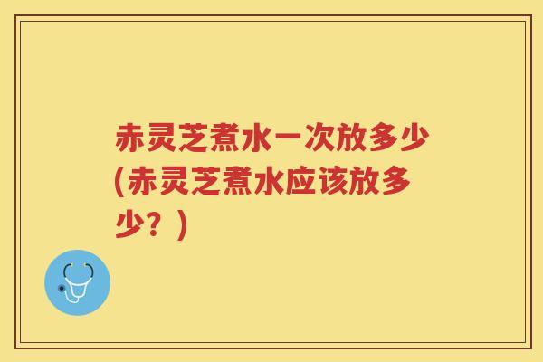 赤灵芝煮水一次放多少(赤灵芝煮水应该放多少？)