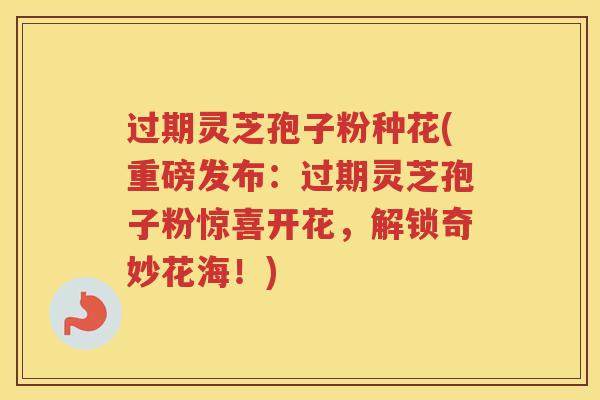 过期灵芝孢子粉种花(重磅发布：过期灵芝孢子粉惊喜开花，解锁奇妙花海！)