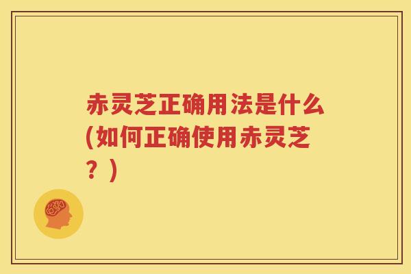赤灵芝正确用法是什么(如何正确使用赤灵芝？)