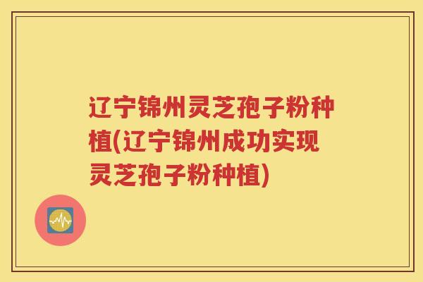 辽宁锦州灵芝孢子粉种植(辽宁锦州成功实现灵芝孢子粉种植)