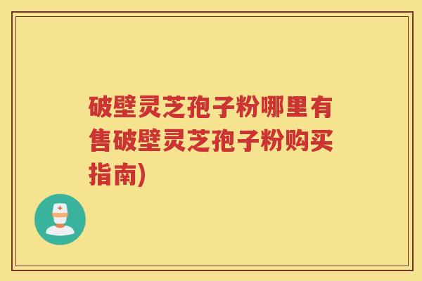 破壁灵芝孢子粉哪里有售破壁灵芝孢子粉购买指南)