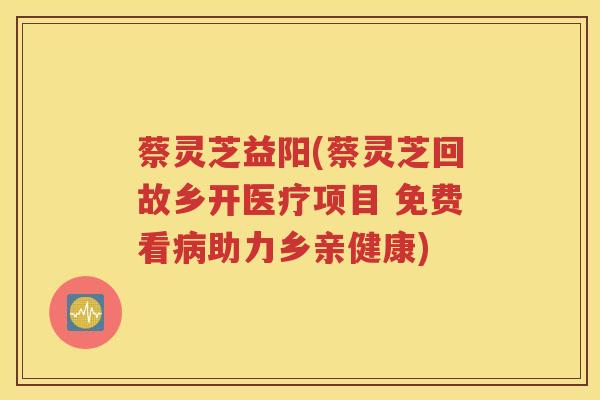 蔡灵芝益阳(蔡灵芝回故乡开医疗项目 免费看助力乡亲健康)
