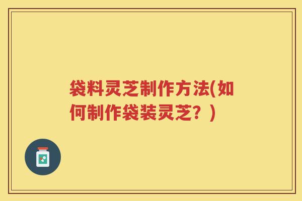袋料灵芝制作方法(如何制作袋装灵芝?) 袋料灵芝制作方法(如何制作袋装灵芝?)