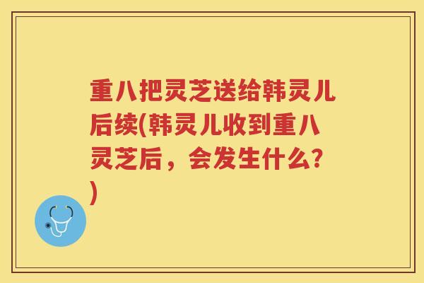 重八把灵芝送给韩灵儿后续(韩灵儿收到重八灵芝后,会发生什么?) 重八把灵芝送给韩灵儿后续(韩灵儿收到重八灵芝后,会发生什么?)
