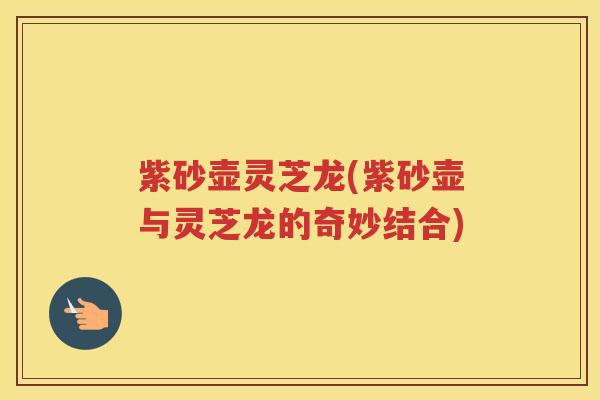紫砂壶灵芝龙(紫砂壶与灵芝龙的奇妙结合)