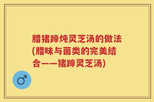 腊猪蹄炖灵芝汤的做法(腊味与菌类的完美结合——猪蹄灵芝汤)