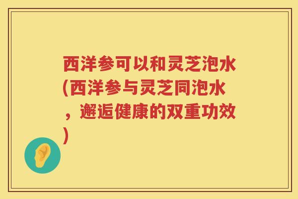西洋参可以和灵芝泡水(西洋参与灵芝同泡水,邂逅健康的双重功效) 西洋参可以和灵芝泡水(西洋参与灵芝同泡水,邂逅健康的双重功效)