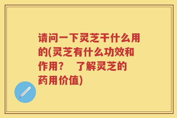 请问一下灵芝干什么用的(灵芝有什么功效和作用？  了解灵芝的药用价值)