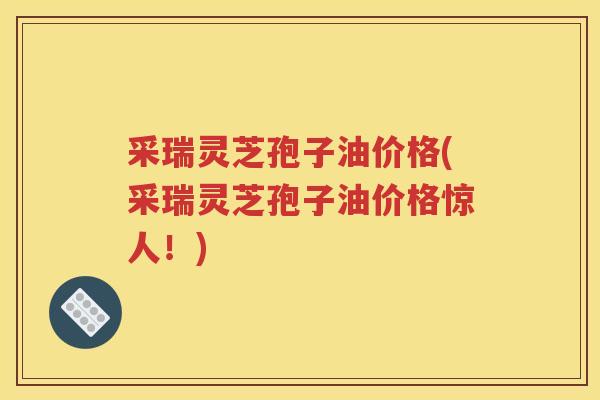 采瑞灵芝孢子油价格(采瑞灵芝孢子油价格惊人！)