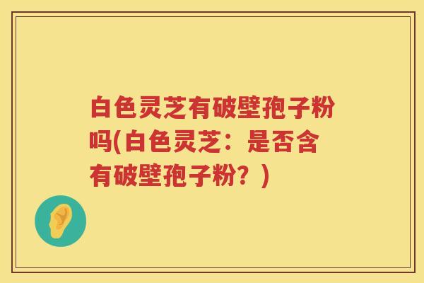 白色灵芝有破壁孢子粉吗(白色灵芝：是否含有破壁孢子粉？)