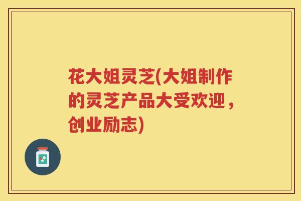 花大姐灵芝(大姐制作的灵芝产品大受欢迎，创业励志)