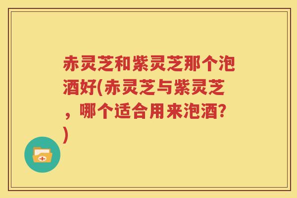赤灵芝和紫灵芝那个泡酒好(赤灵芝与紫灵芝,哪个适合用来泡酒?) 赤灵芝和紫灵芝那个泡酒好(赤灵芝与紫灵芝,哪个适合用来泡酒?)