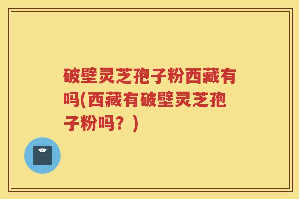 破壁灵芝孢子粉西藏有吗(西藏有破壁灵芝孢子粉吗?) 破壁灵芝孢子粉西藏有吗(西藏有破壁灵芝孢子粉吗?)