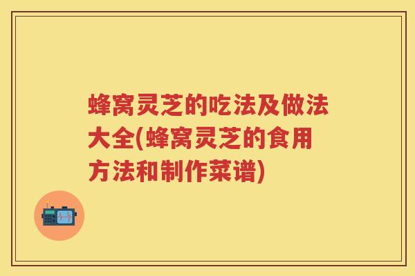 蜂窝灵芝的吃法及做法大全(蜂窝灵芝的食用方法和制作菜谱)