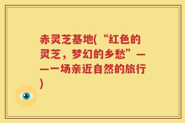 赤灵芝基地(“红色的灵芝，梦幻的乡愁”——一场亲近自然的旅行)