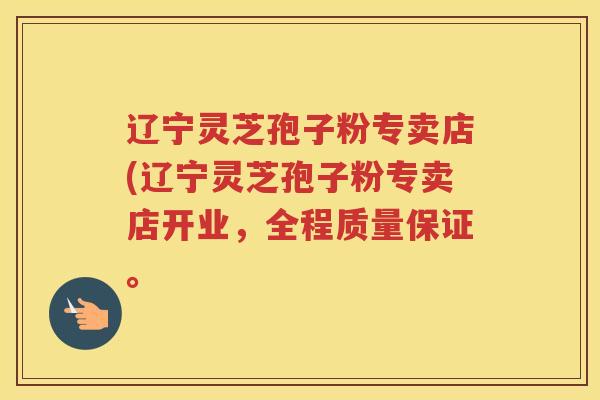 辽宁灵芝孢子粉专卖店(辽宁灵芝孢子粉专卖店开业，全程质量保证。