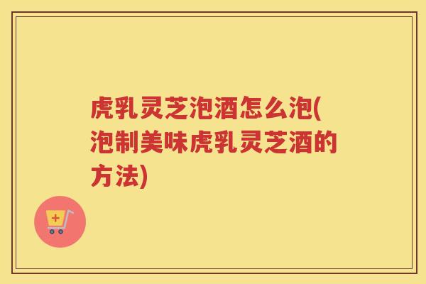 虎乳灵芝泡酒怎么泡(泡制美味虎乳灵芝酒的方法)