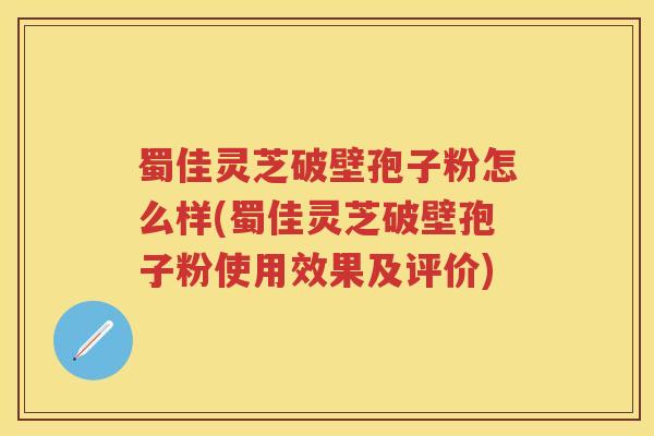 蜀佳灵芝破壁孢子粉怎么样(蜀佳灵芝破壁孢子粉使用效果及评价)