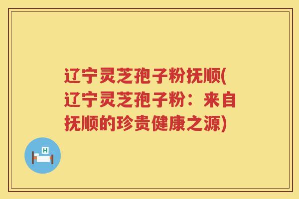 辽宁灵芝孢子粉抚顺(辽宁灵芝孢子粉：来自抚顺的珍贵健康之源)