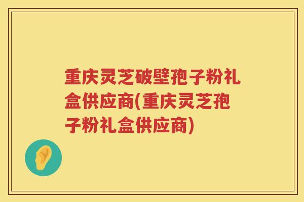 重庆灵芝破壁孢子粉礼盒供应商(重庆灵芝孢子粉礼盒供应商)