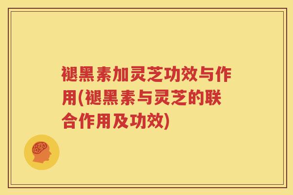 褪黑素加灵芝功效与作用(褪黑素与灵芝的联合作用及功效)