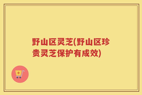 野山区灵芝(野山区珍贵灵芝保护有成效)