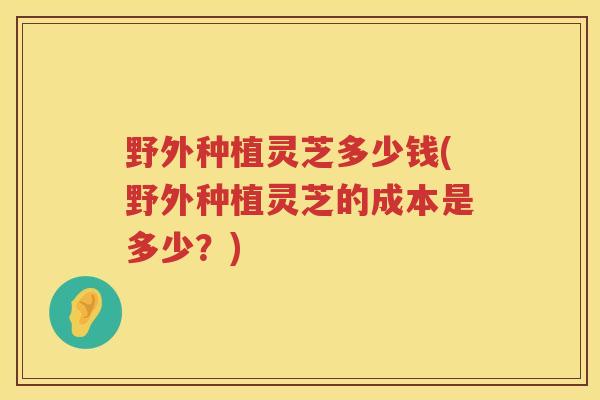 野外种植灵芝多少钱(野外种植灵芝的成本是多少？)