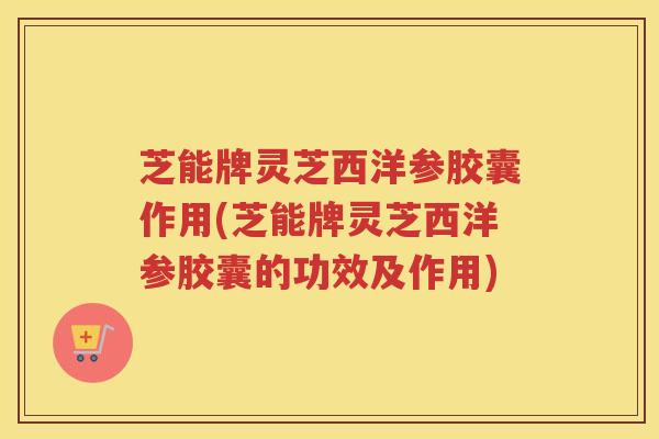 芝能牌灵芝西洋参胶囊作用(芝能牌灵芝西洋参胶囊的功效及作用)