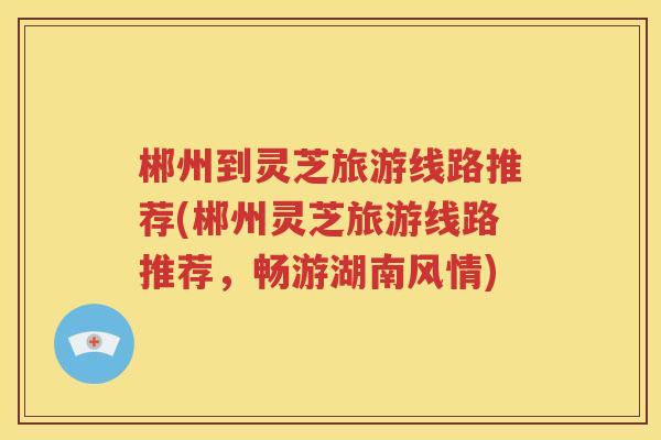 郴州到灵芝旅游线路推荐(郴州灵芝旅游线路推荐，畅游湖南风情)