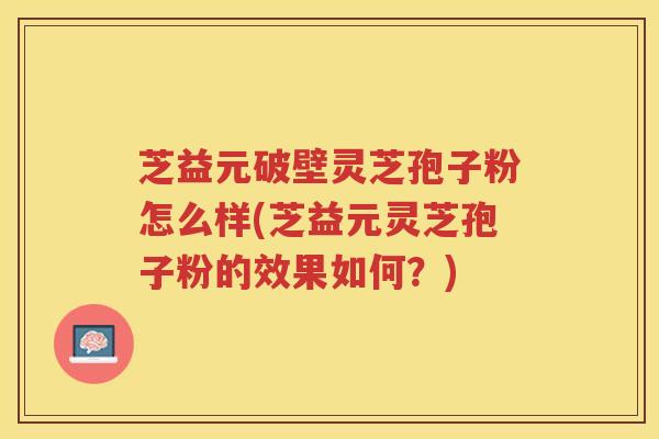 芝益元破壁灵芝孢子粉怎么样(芝益元灵芝孢子粉的效果如何？)