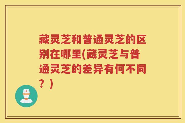 藏灵芝和普通灵芝的区别在哪里(藏灵芝与普通灵芝的差异有何不同？)