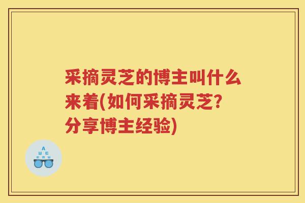采摘灵芝的博主叫什么来着(如何采摘灵芝？分享博主经验)