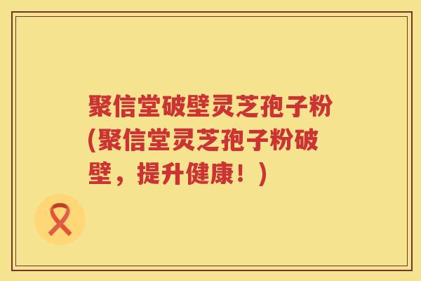聚信堂破壁灵芝孢子粉(聚信堂灵芝孢子粉破壁,提升健康!) 聚信堂破壁灵芝孢子粉(聚信堂灵芝孢子粉破壁,提升健康!)