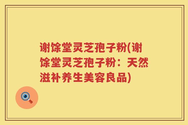 谢馀堂灵芝孢子粉(谢馀堂灵芝孢子粉:天然滋补养生美容良品) 谢馀堂灵芝孢子粉(谢馀堂灵芝孢子粉:天然滋补养生美容良品)
