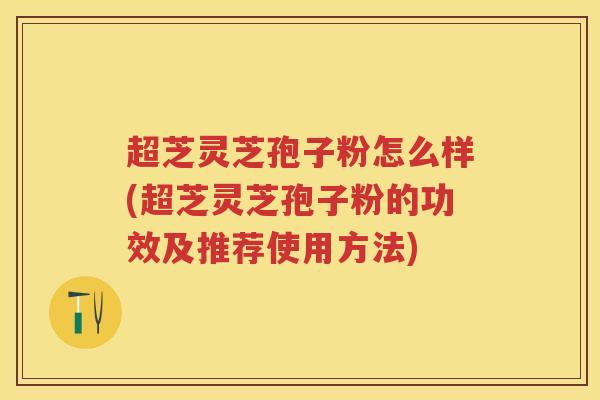 超芝灵芝孢子粉怎么样(超芝灵芝孢子粉的功效及推荐使用方法)