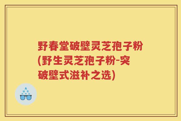 野春堂破壁灵芝孢子粉(野生灵芝孢子粉-突破壁式滋补之选)