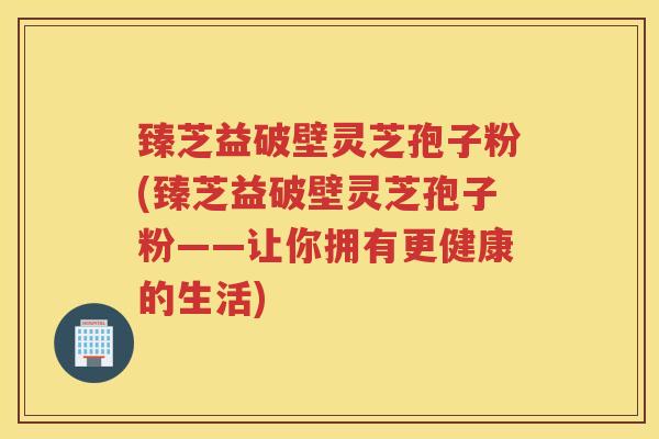 臻芝益破壁灵芝孢子粉(臻芝益破壁灵芝孢子粉——让你拥有更健康的生活)