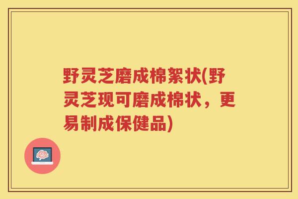 野灵芝磨成棉絮状(野灵芝现可磨成棉状，更易制成保健品)