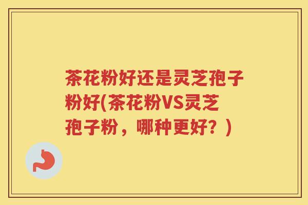 茶花粉好还是灵芝孢子粉好(茶花粉VS灵芝孢子粉,哪种更好?) 茶花粉好还是灵芝孢子粉好(茶花粉VS灵芝孢子粉,哪种更好?)