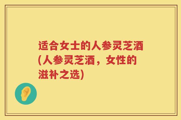 适合女士的人参灵芝酒(人参灵芝酒,女性的滋补之选) 适合女士的人参灵芝酒(人参灵芝酒,女性的滋补之选)