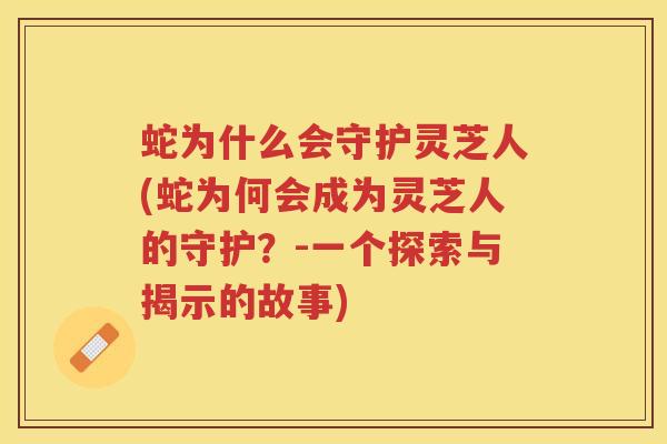 蛇为什么会守护灵芝人(蛇为何会成为灵芝人的守护？-一个探索与揭示的故事)