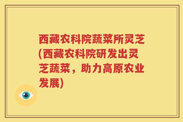 西藏农科院蔬菜所灵芝(西藏农科院研发出灵芝蔬菜,助力高原农业发展) 西藏农科院蔬菜所灵芝(西藏农科院研发出灵芝蔬菜,助力高原农业发展)