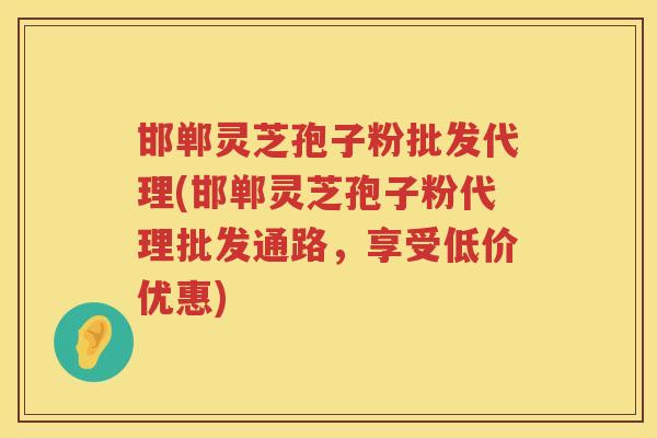 邯郸灵芝孢子粉批发代理(邯郸灵芝孢子粉代理批发通路，享受低价优惠)