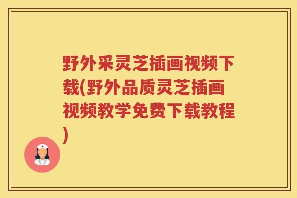 野外采灵芝插画视频下载(野外品质灵芝插画视频教学免费下载教程)