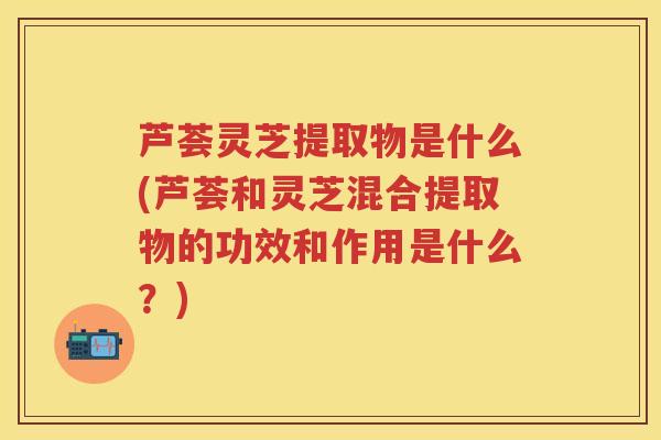 芦荟灵芝提取物是什么(芦荟和灵芝混合提取物的功效和作用是什么？)