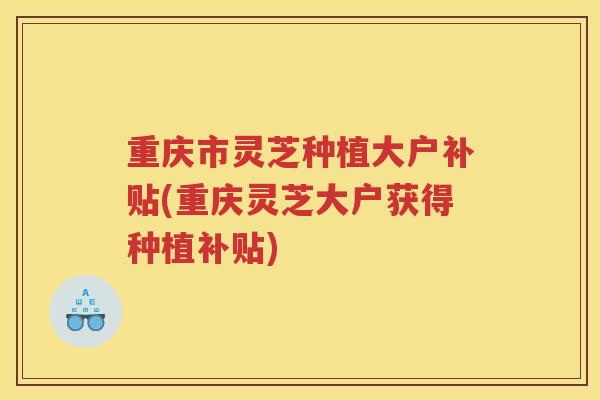 重庆市灵芝种植大户补贴(重庆灵芝大户获得种植补贴)