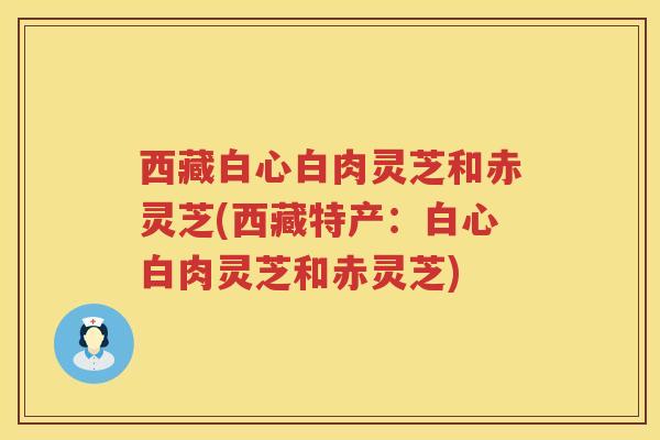 西藏白心白肉灵芝和赤灵芝(西藏特产：白心白肉灵芝和赤灵芝)