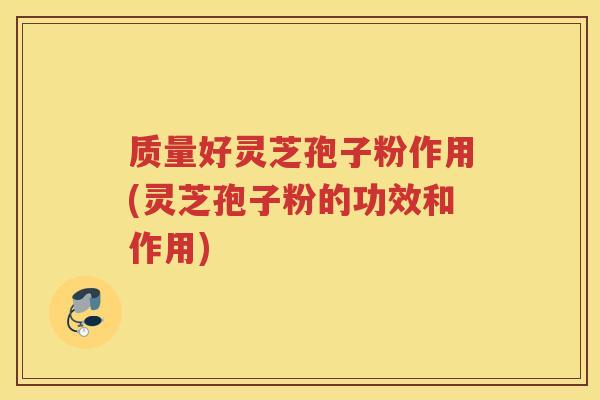 质量好灵芝孢子粉作用(灵芝孢子粉的功效和作用)
