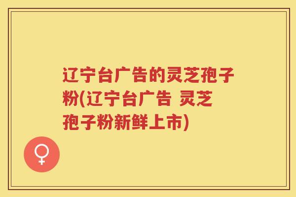 辽宁台广告的灵芝孢子粉(辽宁台广告 灵芝孢子粉新鲜上市)